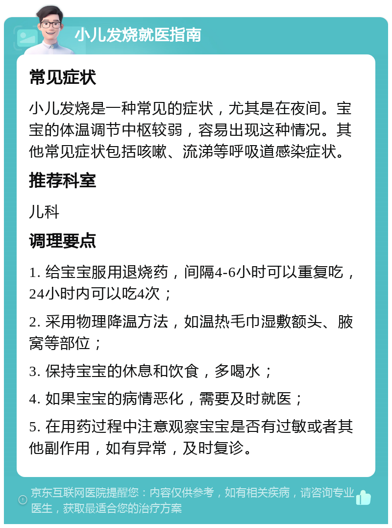 小儿发烧就医指南 常见症状 小儿发烧是一种常见的症状，尤其是在夜间。宝宝的体温调节中枢较弱，容易出现这种情况。其他常见症状包括咳嗽、流涕等呼吸道感染症状。 推荐科室 儿科 调理要点 1. 给宝宝服用退烧药，间隔4-6小时可以重复吃，24小时内可以吃4次； 2. 采用物理降温方法，如温热毛巾湿敷额头、腋窝等部位； 3. 保持宝宝的休息和饮食，多喝水； 4. 如果宝宝的病情恶化，需要及时就医； 5. 在用药过程中注意观察宝宝是否有过敏或者其他副作用，如有异常，及时复诊。