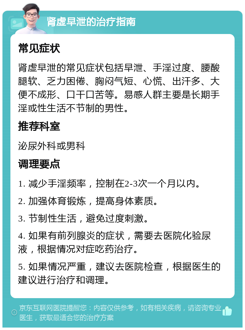 肾虚早泄的治疗指南 常见症状 肾虚早泄的常见症状包括早泄、手淫过度、腰酸腿软、乏力困倦、胸闷气短、心慌、出汗多、大便不成形、口干口苦等。易感人群主要是长期手淫或性生活不节制的男性。 推荐科室 泌尿外科或男科 调理要点 1. 减少手淫频率，控制在2-3次一个月以内。 2. 加强体育锻炼，提高身体素质。 3. 节制性生活，避免过度刺激。 4. 如果有前列腺炎的症状，需要去医院化验尿液，根据情况对症吃药治疗。 5. 如果情况严重，建议去医院检查，根据医生的建议进行治疗和调理。