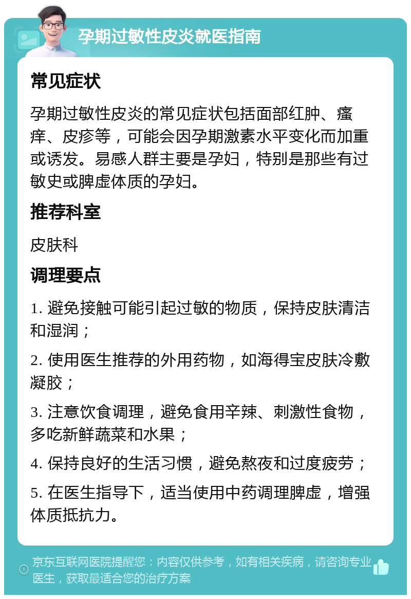 孕期过敏性皮炎就医指南 常见症状 孕期过敏性皮炎的常见症状包括面部红肿、瘙痒、皮疹等，可能会因孕期激素水平变化而加重或诱发。易感人群主要是孕妇，特别是那些有过敏史或脾虚体质的孕妇。 推荐科室 皮肤科 调理要点 1. 避免接触可能引起过敏的物质，保持皮肤清洁和湿润； 2. 使用医生推荐的外用药物，如海得宝皮肤冷敷凝胶； 3. 注意饮食调理，避免食用辛辣、刺激性食物，多吃新鲜蔬菜和水果； 4. 保持良好的生活习惯，避免熬夜和过度疲劳； 5. 在医生指导下，适当使用中药调理脾虚，增强体质抵抗力。