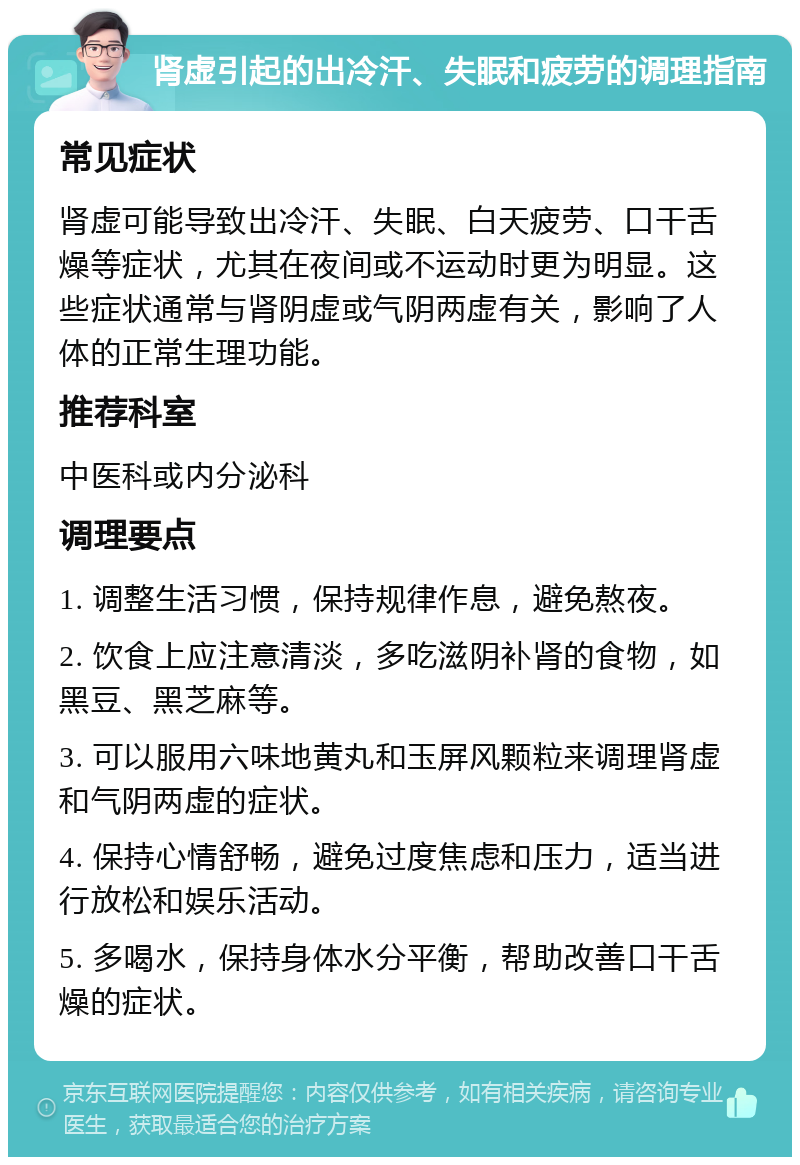 肾虚引起的出冷汗、失眠和疲劳的调理指南 常见症状 肾虚可能导致出冷汗、失眠、白天疲劳、口干舌燥等症状，尤其在夜间或不运动时更为明显。这些症状通常与肾阴虚或气阴两虚有关，影响了人体的正常生理功能。 推荐科室 中医科或内分泌科 调理要点 1. 调整生活习惯，保持规律作息，避免熬夜。 2. 饮食上应注意清淡，多吃滋阴补肾的食物，如黑豆、黑芝麻等。 3. 可以服用六味地黄丸和玉屏风颗粒来调理肾虚和气阴两虚的症状。 4. 保持心情舒畅，避免过度焦虑和压力，适当进行放松和娱乐活动。 5. 多喝水，保持身体水分平衡，帮助改善口干舌燥的症状。