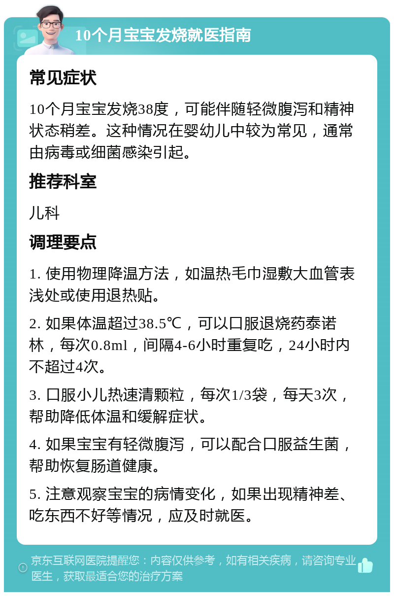 10个月宝宝发烧就医指南 常见症状 10个月宝宝发烧38度，可能伴随轻微腹泻和精神状态稍差。这种情况在婴幼儿中较为常见，通常由病毒或细菌感染引起。 推荐科室 儿科 调理要点 1. 使用物理降温方法，如温热毛巾湿敷大血管表浅处或使用退热贴。 2. 如果体温超过38.5℃，可以口服退烧药泰诺林，每次0.8ml，间隔4-6小时重复吃，24小时内不超过4次。 3. 口服小儿热速清颗粒，每次1/3袋，每天3次，帮助降低体温和缓解症状。 4. 如果宝宝有轻微腹泻，可以配合口服益生菌，帮助恢复肠道健康。 5. 注意观察宝宝的病情变化，如果出现精神差、吃东西不好等情况，应及时就医。