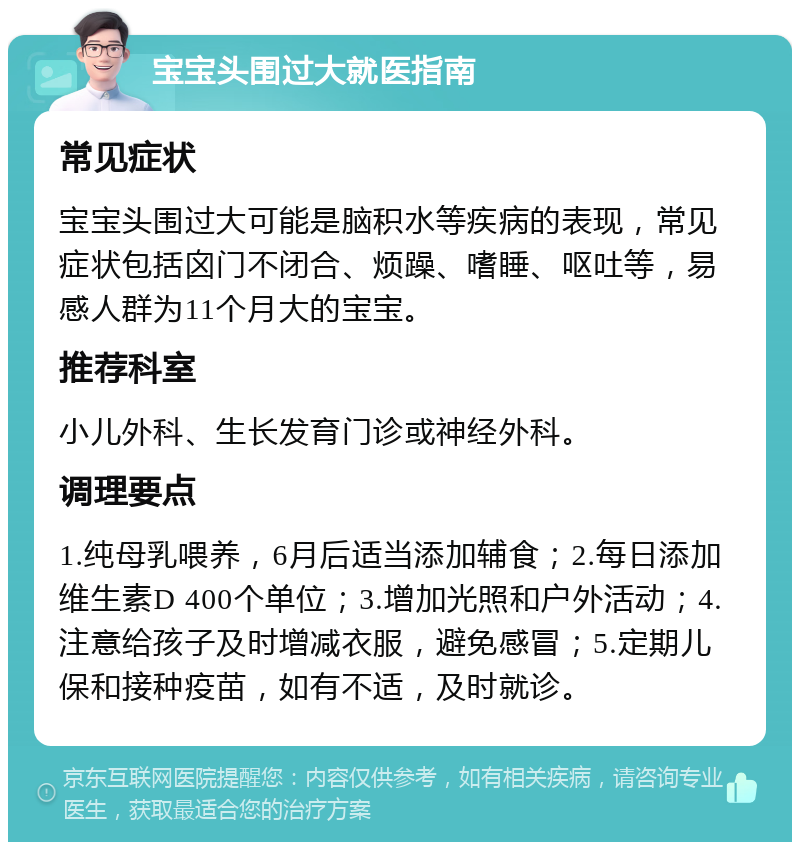 宝宝头围过大就医指南 常见症状 宝宝头围过大可能是脑积水等疾病的表现，常见症状包括囟门不闭合、烦躁、嗜睡、呕吐等，易感人群为11个月大的宝宝。 推荐科室 小儿外科、生长发育门诊或神经外科。 调理要点 1.纯母乳喂养，6月后适当添加辅食；2.每日添加维生素D 400个单位；3.增加光照和户外活动；4.注意给孩子及时增减衣服，避免感冒；5.定期儿保和接种疫苗，如有不适，及时就诊。