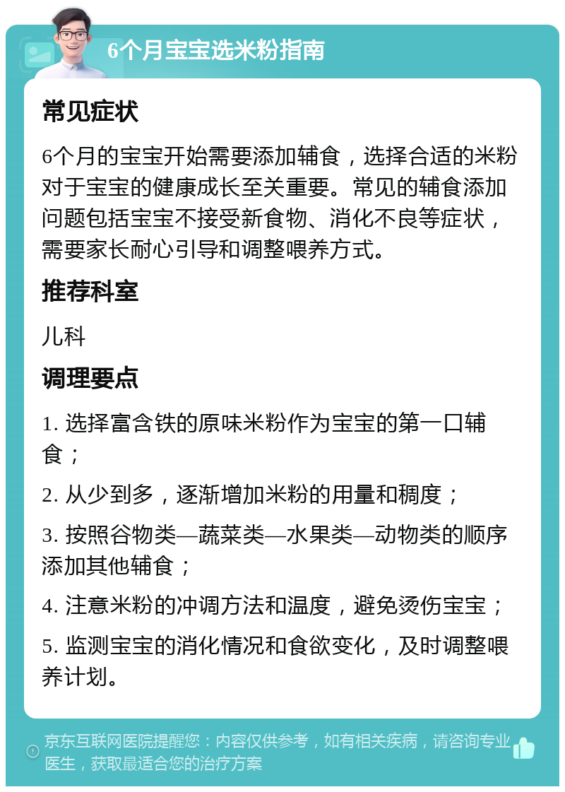 6个月宝宝选米粉指南 常见症状 6个月的宝宝开始需要添加辅食，选择合适的米粉对于宝宝的健康成长至关重要。常见的辅食添加问题包括宝宝不接受新食物、消化不良等症状，需要家长耐心引导和调整喂养方式。 推荐科室 儿科 调理要点 1. 选择富含铁的原味米粉作为宝宝的第一口辅食； 2. 从少到多，逐渐增加米粉的用量和稠度； 3. 按照谷物类—蔬菜类—水果类—动物类的顺序添加其他辅食； 4. 注意米粉的冲调方法和温度，避免烫伤宝宝； 5. 监测宝宝的消化情况和食欲变化，及时调整喂养计划。