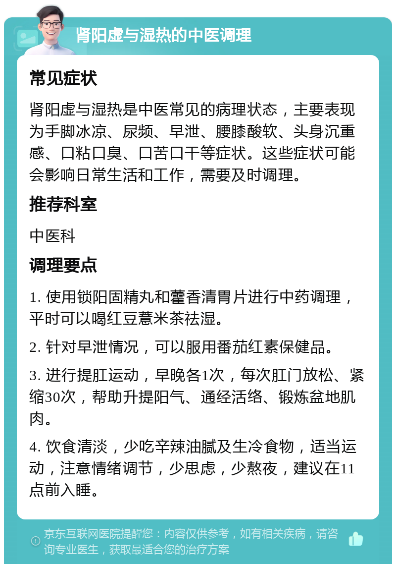 肾阳虚与湿热的中医调理 常见症状 肾阳虚与湿热是中医常见的病理状态，主要表现为手脚冰凉、尿频、早泄、腰膝酸软、头身沉重感、口粘口臭、口苦口干等症状。这些症状可能会影响日常生活和工作，需要及时调理。 推荐科室 中医科 调理要点 1. 使用锁阳固精丸和藿香清胃片进行中药调理，平时可以喝红豆薏米茶祛湿。 2. 针对早泄情况，可以服用番茄红素保健品。 3. 进行提肛运动，早晚各1次，每次肛门放松、紧缩30次，帮助升提阳气、通经活络、锻炼盆地肌肉。 4. 饮食清淡，少吃辛辣油腻及生冷食物，适当运动，注意情绪调节，少思虑，少熬夜，建议在11点前入睡。