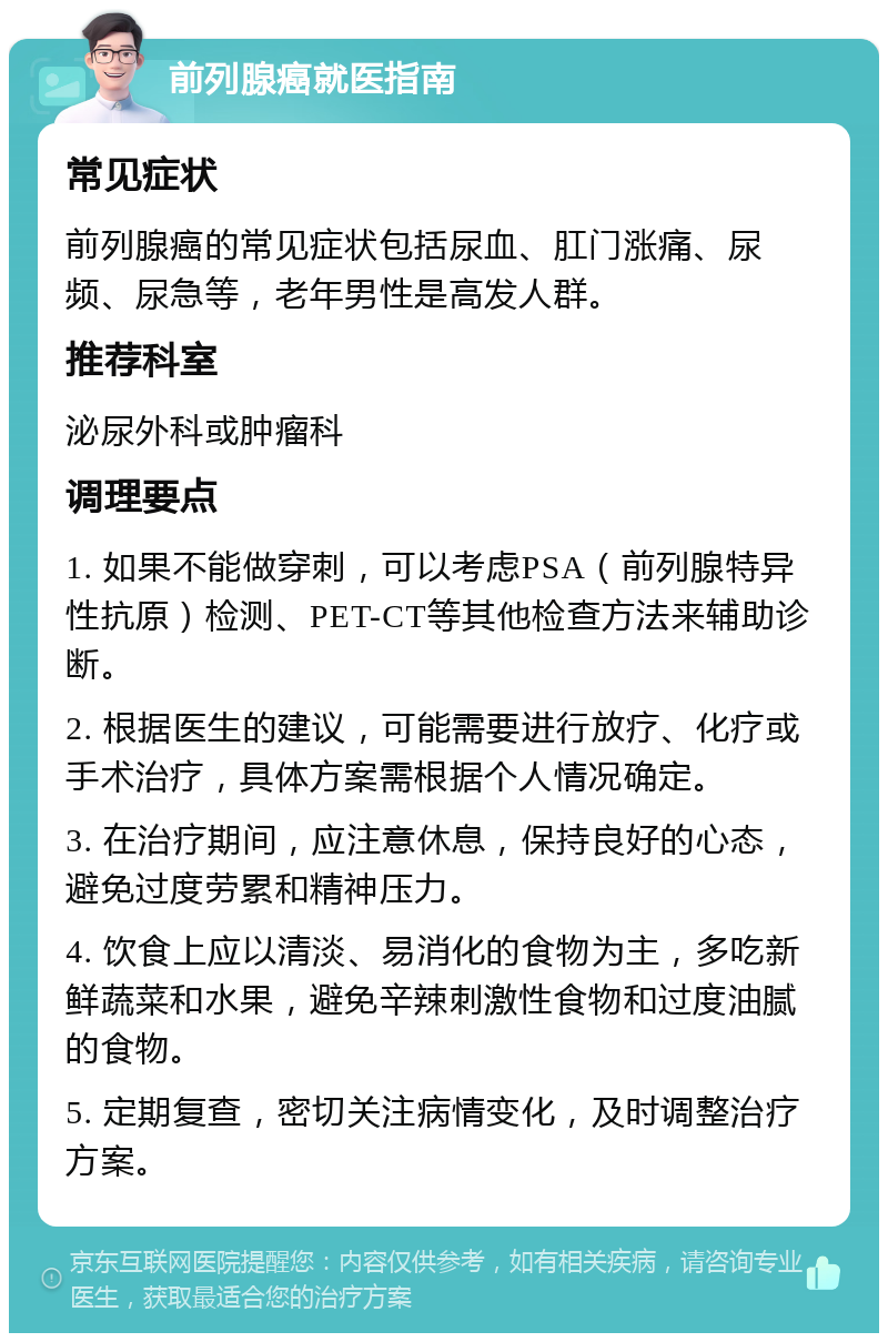 前列腺癌就医指南 常见症状 前列腺癌的常见症状包括尿血、肛门涨痛、尿频、尿急等，老年男性是高发人群。 推荐科室 泌尿外科或肿瘤科 调理要点 1. 如果不能做穿刺，可以考虑PSA（前列腺特异性抗原）检测、PET-CT等其他检查方法来辅助诊断。 2. 根据医生的建议，可能需要进行放疗、化疗或手术治疗，具体方案需根据个人情况确定。 3. 在治疗期间，应注意休息，保持良好的心态，避免过度劳累和精神压力。 4. 饮食上应以清淡、易消化的食物为主，多吃新鲜蔬菜和水果，避免辛辣刺激性食物和过度油腻的食物。 5. 定期复查，密切关注病情变化，及时调整治疗方案。