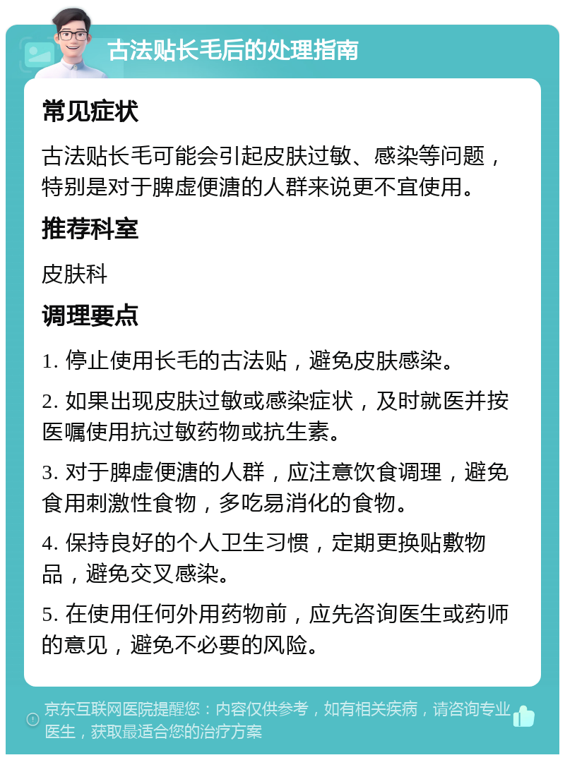 古法贴长毛后的处理指南 常见症状 古法贴长毛可能会引起皮肤过敏、感染等问题，特别是对于脾虚便溏的人群来说更不宜使用。 推荐科室 皮肤科 调理要点 1. 停止使用长毛的古法贴，避免皮肤感染。 2. 如果出现皮肤过敏或感染症状，及时就医并按医嘱使用抗过敏药物或抗生素。 3. 对于脾虚便溏的人群，应注意饮食调理，避免食用刺激性食物，多吃易消化的食物。 4. 保持良好的个人卫生习惯，定期更换贴敷物品，避免交叉感染。 5. 在使用任何外用药物前，应先咨询医生或药师的意见，避免不必要的风险。