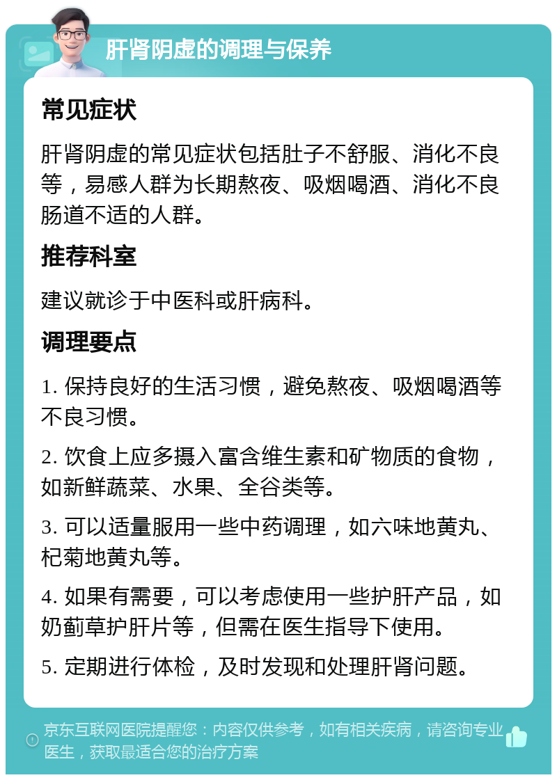 肝肾阴虚的调理与保养 常见症状 肝肾阴虚的常见症状包括肚子不舒服、消化不良等，易感人群为长期熬夜、吸烟喝酒、消化不良肠道不适的人群。 推荐科室 建议就诊于中医科或肝病科。 调理要点 1. 保持良好的生活习惯，避免熬夜、吸烟喝酒等不良习惯。 2. 饮食上应多摄入富含维生素和矿物质的食物，如新鲜蔬菜、水果、全谷类等。 3. 可以适量服用一些中药调理，如六味地黄丸、杞菊地黄丸等。 4. 如果有需要，可以考虑使用一些护肝产品，如奶蓟草护肝片等，但需在医生指导下使用。 5. 定期进行体检，及时发现和处理肝肾问题。