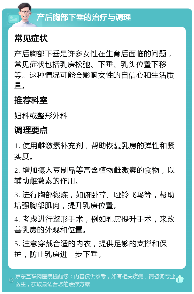 产后胸部下垂的治疗与调理 常见症状 产后胸部下垂是许多女性在生育后面临的问题，常见症状包括乳房松弛、下垂、乳头位置下移等。这种情况可能会影响女性的自信心和生活质量。 推荐科室 妇科或整形外科 调理要点 1. 使用雌激素补充剂，帮助恢复乳房的弹性和紧实度。 2. 增加摄入豆制品等富含植物雌激素的食物，以辅助雌激素的作用。 3. 进行胸部锻炼，如俯卧撑、哑铃飞鸟等，帮助增强胸部肌肉，提升乳房位置。 4. 考虑进行整形手术，例如乳房提升手术，来改善乳房的外观和位置。 5. 注意穿戴合适的内衣，提供足够的支撑和保护，防止乳房进一步下垂。