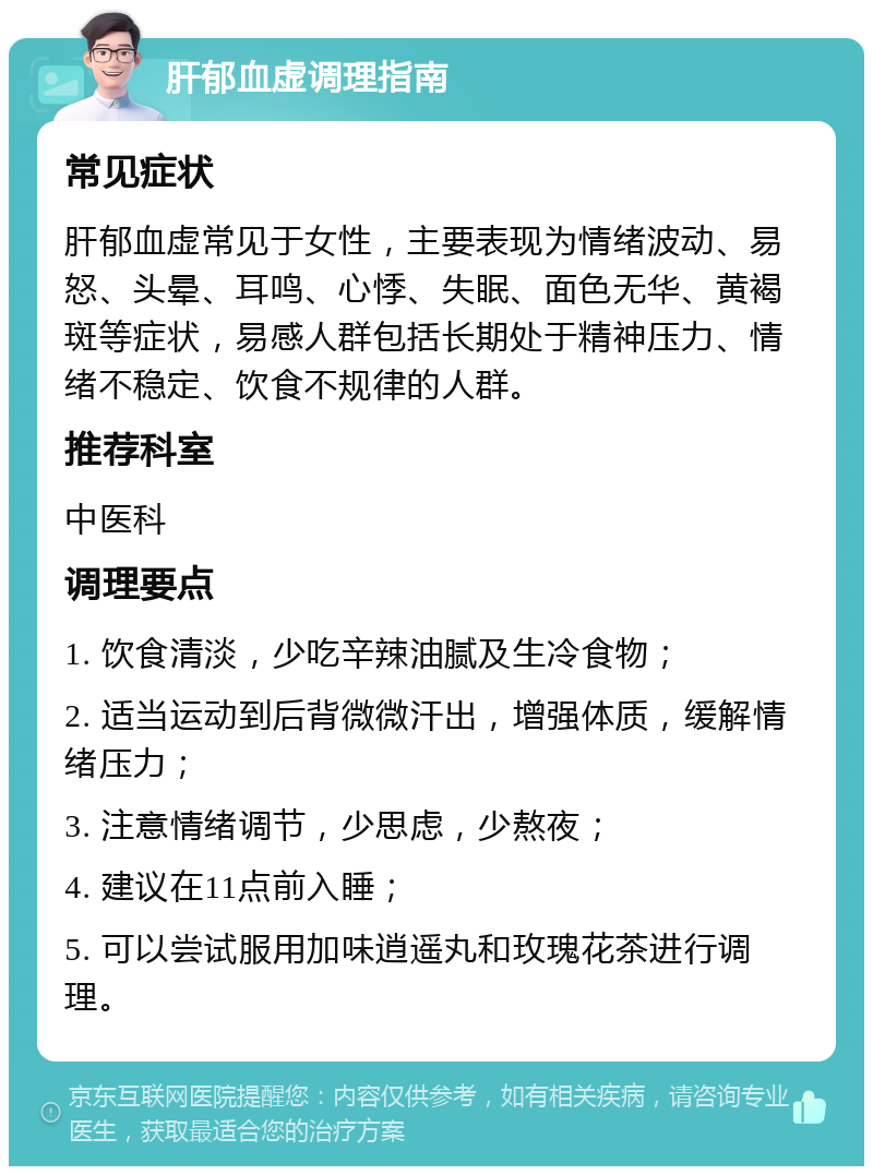 肝郁血虚调理指南 常见症状 肝郁血虚常见于女性，主要表现为情绪波动、易怒、头晕、耳鸣、心悸、失眠、面色无华、黄褐斑等症状，易感人群包括长期处于精神压力、情绪不稳定、饮食不规律的人群。 推荐科室 中医科 调理要点 1. 饮食清淡，少吃辛辣油腻及生冷食物； 2. 适当运动到后背微微汗出，增强体质，缓解情绪压力； 3. 注意情绪调节，少思虑，少熬夜； 4. 建议在11点前入睡； 5. 可以尝试服用加味逍遥丸和玫瑰花茶进行调理。