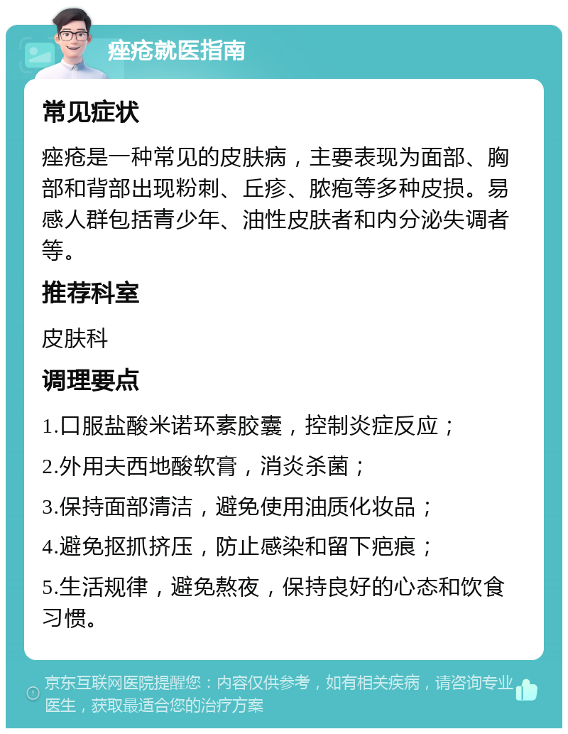 痤疮就医指南 常见症状 痤疮是一种常见的皮肤病，主要表现为面部、胸部和背部出现粉刺、丘疹、脓疱等多种皮损。易感人群包括青少年、油性皮肤者和内分泌失调者等。 推荐科室 皮肤科 调理要点 1.口服盐酸米诺环素胶囊，控制炎症反应； 2.外用夫西地酸软膏，消炎杀菌； 3.保持面部清洁，避免使用油质化妆品； 4.避免抠抓挤压，防止感染和留下疤痕； 5.生活规律，避免熬夜，保持良好的心态和饮食习惯。