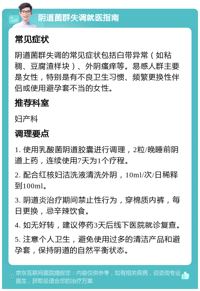 阴道菌群失调就医指南 常见症状 阴道菌群失调的常见症状包括白带异常（如粘稠、豆腐渣样块）、外阴瘙痒等。易感人群主要是女性，特别是有不良卫生习惯、频繁更换性伴侣或使用避孕套不当的女性。 推荐科室 妇产科 调理要点 1. 使用乳酸菌阴道胶囊进行调理，2粒/晚睡前阴道上药，连续使用7天为1个疗程。 2. 配合红核妇洁洗液清洗外阴，10ml/次/日稀释到100ml。 3. 阴道炎治疗期间禁止性行为，穿棉质内裤，每日更换，忌辛辣饮食。 4. 如无好转，建议停药3天后线下医院就诊复查。 5. 注意个人卫生，避免使用过多的清洁产品和避孕套，保持阴道的自然平衡状态。