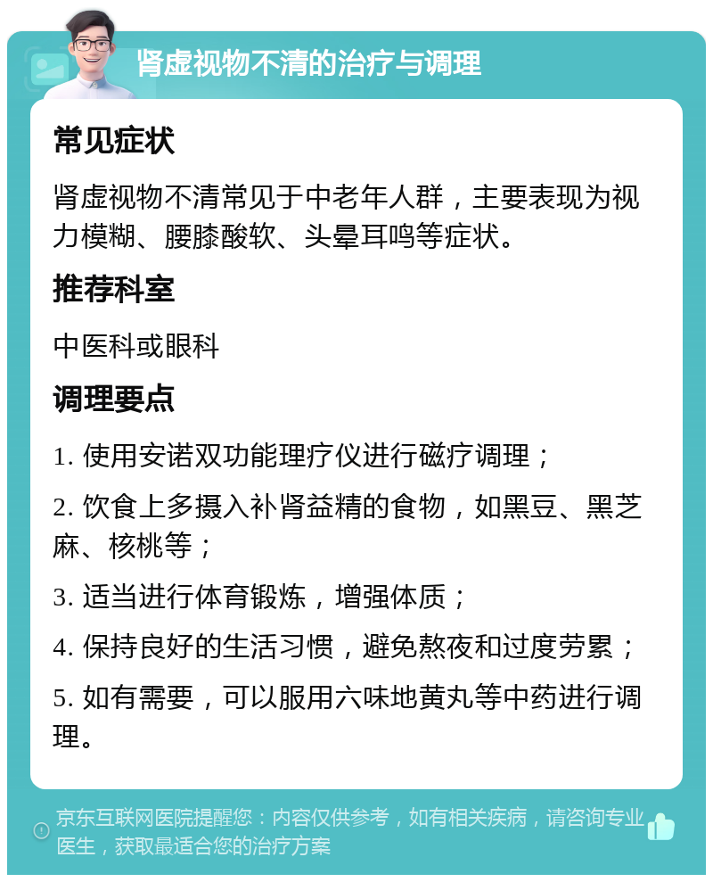 肾虚视物不清的治疗与调理 常见症状 肾虚视物不清常见于中老年人群，主要表现为视力模糊、腰膝酸软、头晕耳鸣等症状。 推荐科室 中医科或眼科 调理要点 1. 使用安诺双功能理疗仪进行磁疗调理； 2. 饮食上多摄入补肾益精的食物，如黑豆、黑芝麻、核桃等； 3. 适当进行体育锻炼，增强体质； 4. 保持良好的生活习惯，避免熬夜和过度劳累； 5. 如有需要，可以服用六味地黄丸等中药进行调理。