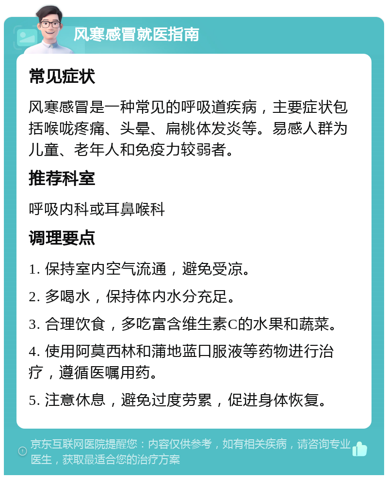 风寒感冒就医指南 常见症状 风寒感冒是一种常见的呼吸道疾病，主要症状包括喉咙疼痛、头晕、扁桃体发炎等。易感人群为儿童、老年人和免疫力较弱者。 推荐科室 呼吸内科或耳鼻喉科 调理要点 1. 保持室内空气流通，避免受凉。 2. 多喝水，保持体内水分充足。 3. 合理饮食，多吃富含维生素C的水果和蔬菜。 4. 使用阿莫西林和蒲地蓝口服液等药物进行治疗，遵循医嘱用药。 5. 注意休息，避免过度劳累，促进身体恢复。