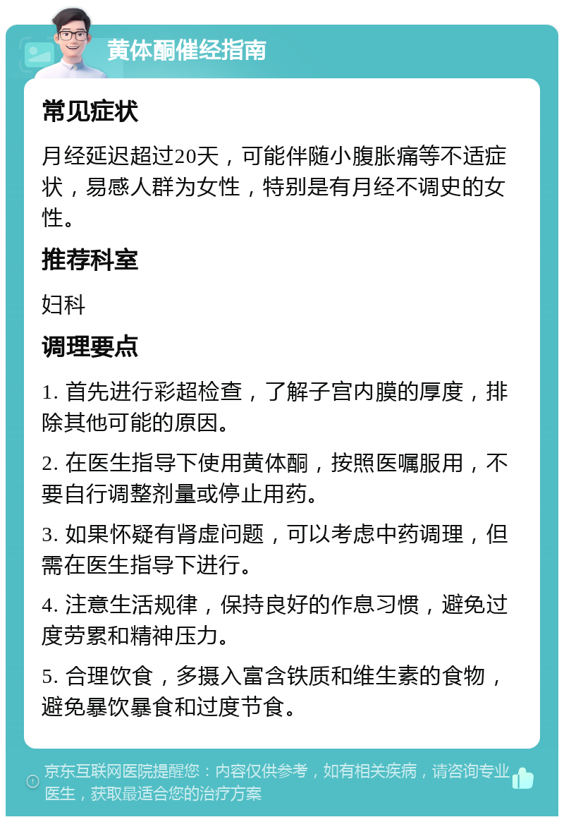 黄体酮催经指南 常见症状 月经延迟超过20天，可能伴随小腹胀痛等不适症状，易感人群为女性，特别是有月经不调史的女性。 推荐科室 妇科 调理要点 1. 首先进行彩超检查，了解子宫内膜的厚度，排除其他可能的原因。 2. 在医生指导下使用黄体酮，按照医嘱服用，不要自行调整剂量或停止用药。 3. 如果怀疑有肾虚问题，可以考虑中药调理，但需在医生指导下进行。 4. 注意生活规律，保持良好的作息习惯，避免过度劳累和精神压力。 5. 合理饮食，多摄入富含铁质和维生素的食物，避免暴饮暴食和过度节食。