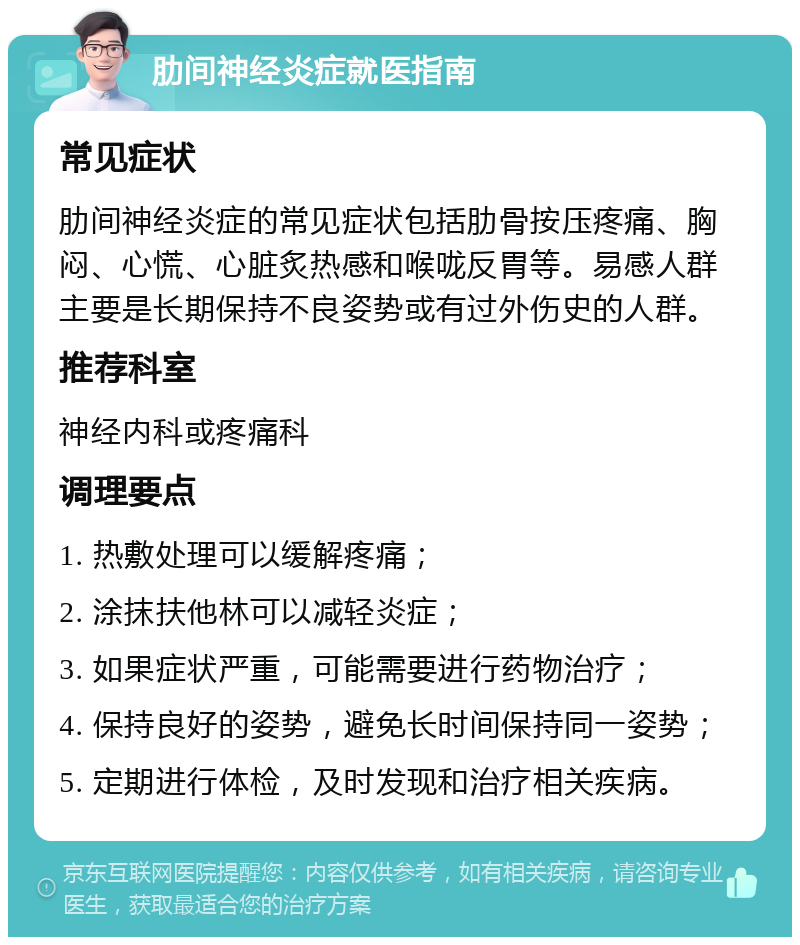 肋间神经炎症就医指南 常见症状 肋间神经炎症的常见症状包括肋骨按压疼痛、胸闷、心慌、心脏炙热感和喉咙反胃等。易感人群主要是长期保持不良姿势或有过外伤史的人群。 推荐科室 神经内科或疼痛科 调理要点 1. 热敷处理可以缓解疼痛； 2. 涂抹扶他林可以减轻炎症； 3. 如果症状严重，可能需要进行药物治疗； 4. 保持良好的姿势，避免长时间保持同一姿势； 5. 定期进行体检，及时发现和治疗相关疾病。