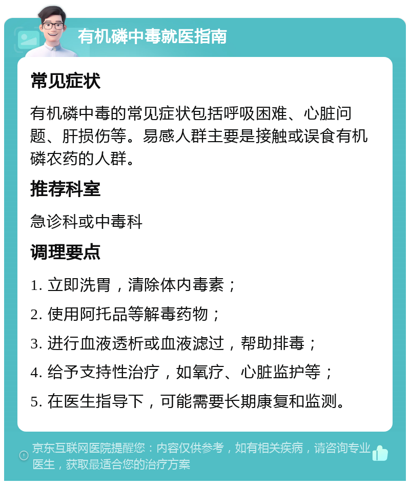 有机磷中毒就医指南 常见症状 有机磷中毒的常见症状包括呼吸困难、心脏问题、肝损伤等。易感人群主要是接触或误食有机磷农药的人群。 推荐科室 急诊科或中毒科 调理要点 1. 立即洗胃，清除体内毒素； 2. 使用阿托品等解毒药物； 3. 进行血液透析或血液滤过，帮助排毒； 4. 给予支持性治疗，如氧疗、心脏监护等； 5. 在医生指导下，可能需要长期康复和监测。