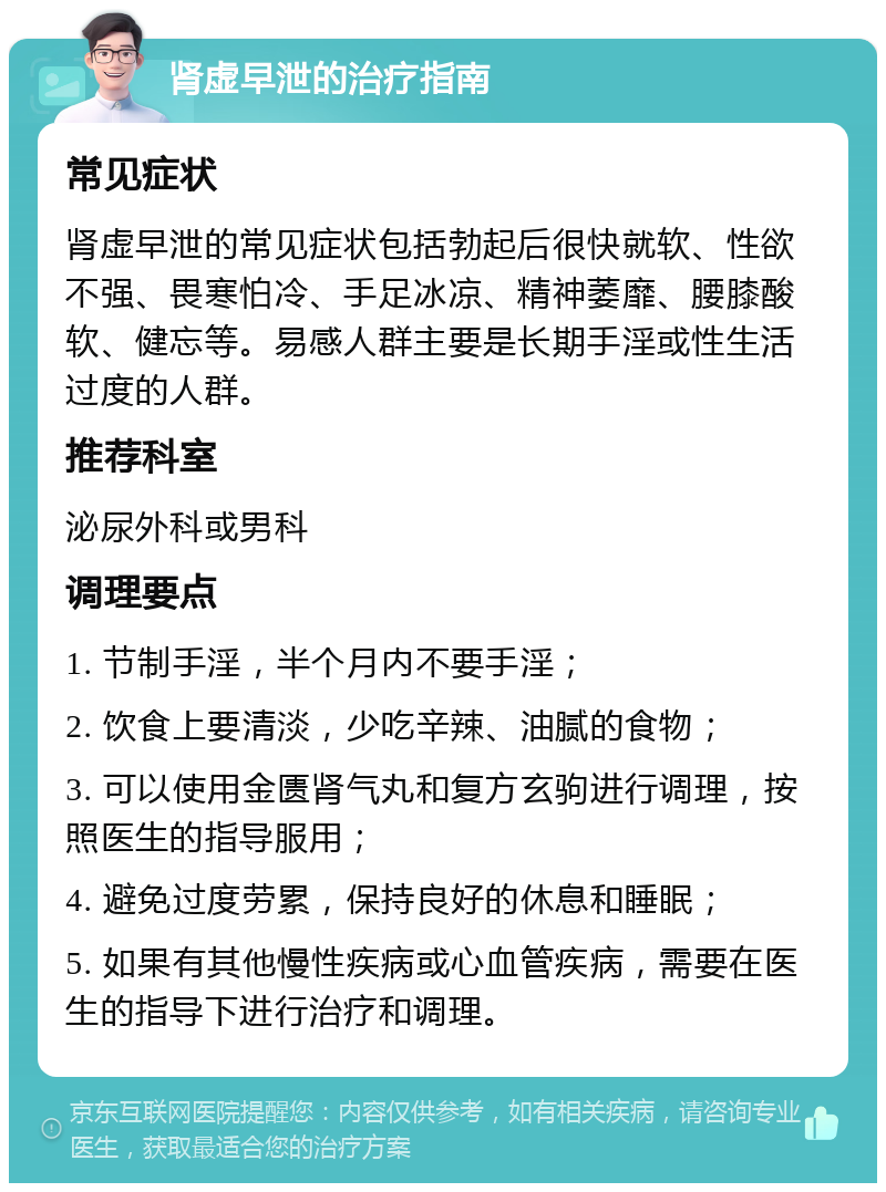 肾虚早泄的治疗指南 常见症状 肾虚早泄的常见症状包括勃起后很快就软、性欲不强、畏寒怕冷、手足冰凉、精神萎靡、腰膝酸软、健忘等。易感人群主要是长期手淫或性生活过度的人群。 推荐科室 泌尿外科或男科 调理要点 1. 节制手淫，半个月内不要手淫； 2. 饮食上要清淡，少吃辛辣、油腻的食物； 3. 可以使用金匮肾气丸和复方玄驹进行调理，按照医生的指导服用； 4. 避免过度劳累，保持良好的休息和睡眠； 5. 如果有其他慢性疾病或心血管疾病，需要在医生的指导下进行治疗和调理。