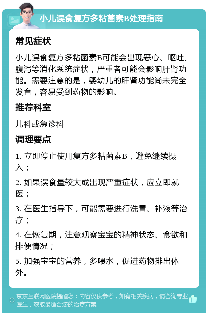 小儿误食复方多粘菌素B处理指南 常见症状 小儿误食复方多粘菌素B可能会出现恶心、呕吐、腹泻等消化系统症状，严重者可能会影响肝肾功能。需要注意的是，婴幼儿的肝肾功能尚未完全发育，容易受到药物的影响。 推荐科室 儿科或急诊科 调理要点 1. 立即停止使用复方多粘菌素B，避免继续摄入； 2. 如果误食量较大或出现严重症状，应立即就医； 3. 在医生指导下，可能需要进行洗胃、补液等治疗； 4. 在恢复期，注意观察宝宝的精神状态、食欲和排便情况； 5. 加强宝宝的营养，多喂水，促进药物排出体外。