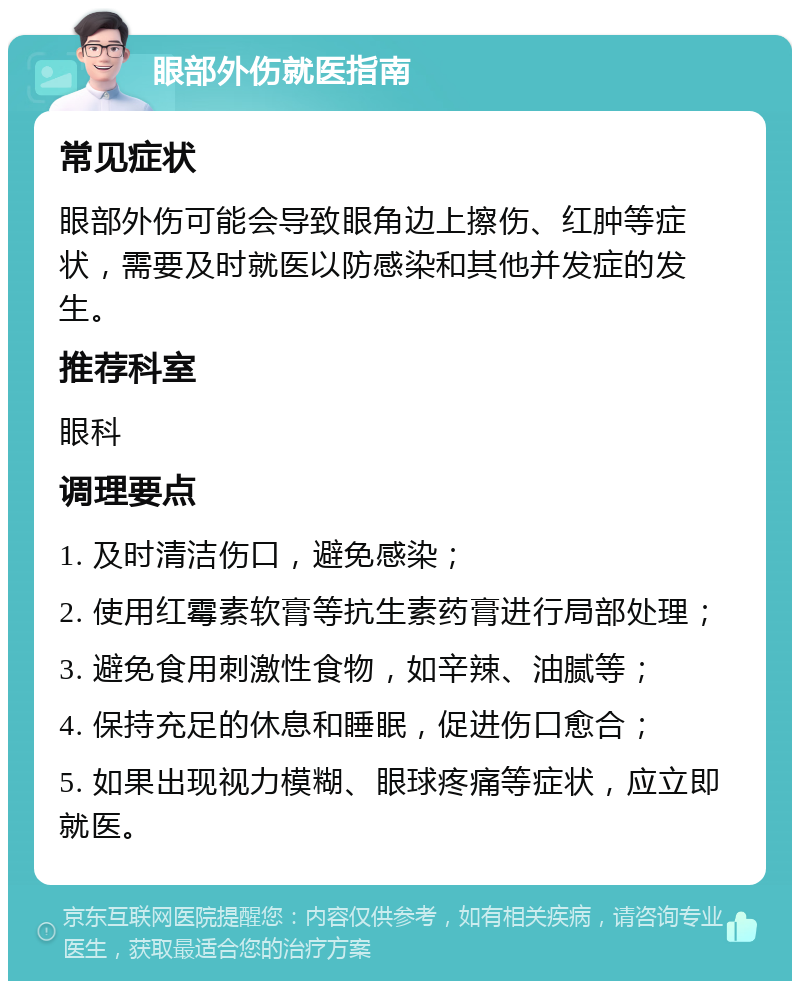 眼部外伤就医指南 常见症状 眼部外伤可能会导致眼角边上擦伤、红肿等症状，需要及时就医以防感染和其他并发症的发生。 推荐科室 眼科 调理要点 1. 及时清洁伤口，避免感染； 2. 使用红霉素软膏等抗生素药膏进行局部处理； 3. 避免食用刺激性食物，如辛辣、油腻等； 4. 保持充足的休息和睡眠，促进伤口愈合； 5. 如果出现视力模糊、眼球疼痛等症状，应立即就医。