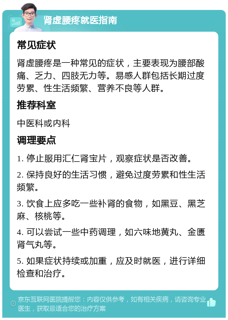 肾虚腰疼就医指南 常见症状 肾虚腰疼是一种常见的症状，主要表现为腰部酸痛、乏力、四肢无力等。易感人群包括长期过度劳累、性生活频繁、营养不良等人群。 推荐科室 中医科或内科 调理要点 1. 停止服用汇仁肾宝片，观察症状是否改善。 2. 保持良好的生活习惯，避免过度劳累和性生活频繁。 3. 饮食上应多吃一些补肾的食物，如黑豆、黑芝麻、核桃等。 4. 可以尝试一些中药调理，如六味地黄丸、金匮肾气丸等。 5. 如果症状持续或加重，应及时就医，进行详细检查和治疗。