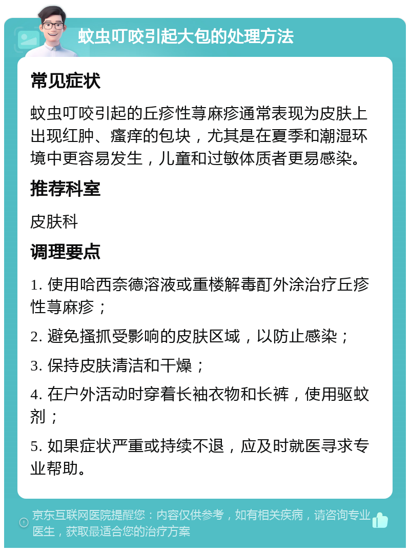 蚊虫叮咬引起大包的处理方法 常见症状 蚊虫叮咬引起的丘疹性荨麻疹通常表现为皮肤上出现红肿、瘙痒的包块，尤其是在夏季和潮湿环境中更容易发生，儿童和过敏体质者更易感染。 推荐科室 皮肤科 调理要点 1. 使用哈西奈德溶液或重楼解毒酊外涂治疗丘疹性荨麻疹； 2. 避免搔抓受影响的皮肤区域，以防止感染； 3. 保持皮肤清洁和干燥； 4. 在户外活动时穿着长袖衣物和长裤，使用驱蚊剂； 5. 如果症状严重或持续不退，应及时就医寻求专业帮助。