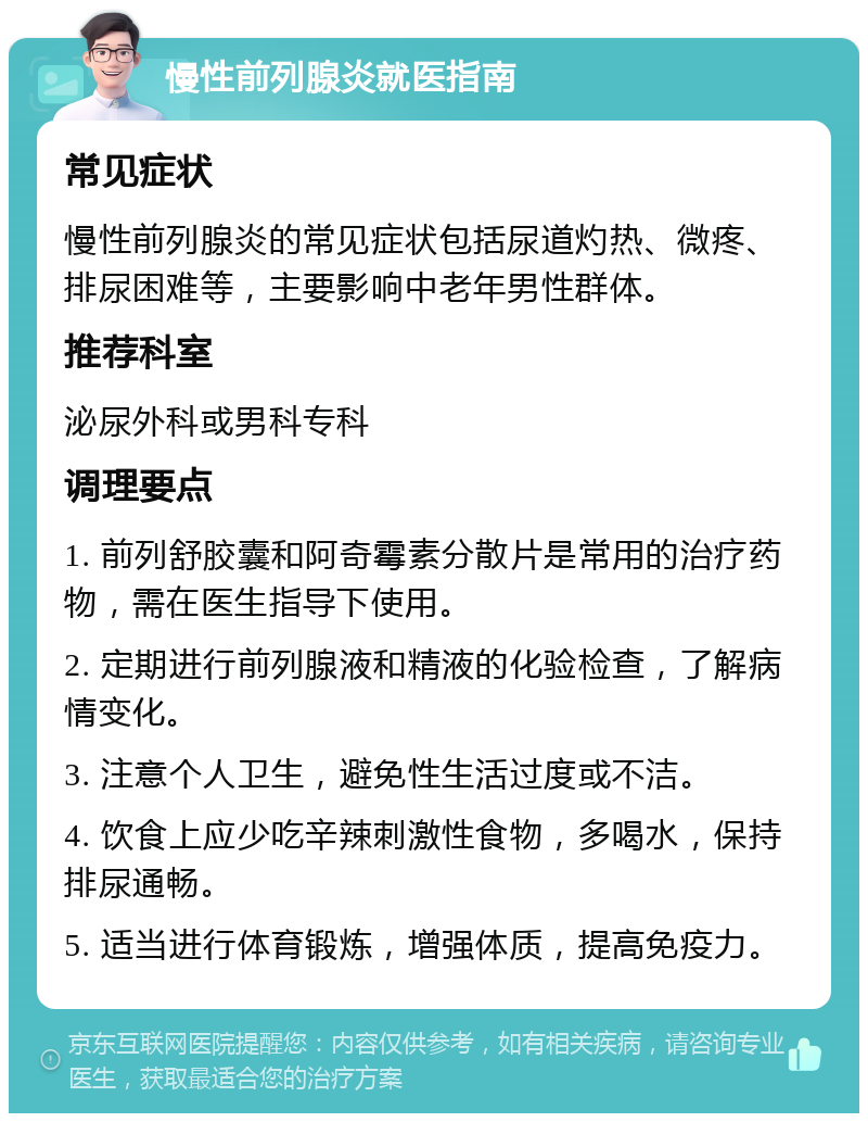 慢性前列腺炎就医指南 常见症状 慢性前列腺炎的常见症状包括尿道灼热、微疼、排尿困难等，主要影响中老年男性群体。 推荐科室 泌尿外科或男科专科 调理要点 1. 前列舒胶囊和阿奇霉素分散片是常用的治疗药物，需在医生指导下使用。 2. 定期进行前列腺液和精液的化验检查，了解病情变化。 3. 注意个人卫生，避免性生活过度或不洁。 4. 饮食上应少吃辛辣刺激性食物，多喝水，保持排尿通畅。 5. 适当进行体育锻炼，增强体质，提高免疫力。