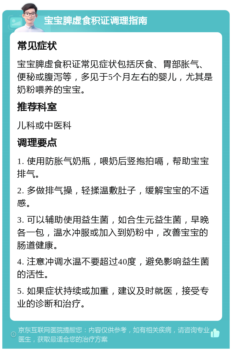 宝宝脾虚食积证调理指南 常见症状 宝宝脾虚食积证常见症状包括厌食、胃部胀气、便秘或腹泻等，多见于5个月左右的婴儿，尤其是奶粉喂养的宝宝。 推荐科室 儿科或中医科 调理要点 1. 使用防胀气奶瓶，喂奶后竖抱拍嗝，帮助宝宝排气。 2. 多做排气操，轻揉温敷肚子，缓解宝宝的不适感。 3. 可以辅助使用益生菌，如合生元益生菌，早晚各一包，温水冲服或加入到奶粉中，改善宝宝的肠道健康。 4. 注意冲调水温不要超过40度，避免影响益生菌的活性。 5. 如果症状持续或加重，建议及时就医，接受专业的诊断和治疗。