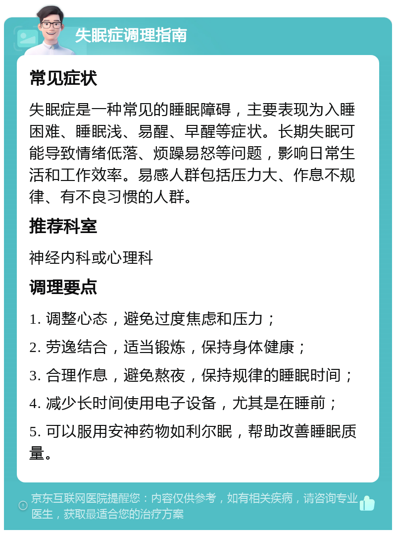 失眠症调理指南 常见症状 失眠症是一种常见的睡眠障碍，主要表现为入睡困难、睡眠浅、易醒、早醒等症状。长期失眠可能导致情绪低落、烦躁易怒等问题，影响日常生活和工作效率。易感人群包括压力大、作息不规律、有不良习惯的人群。 推荐科室 神经内科或心理科 调理要点 1. 调整心态，避免过度焦虑和压力； 2. 劳逸结合，适当锻炼，保持身体健康； 3. 合理作息，避免熬夜，保持规律的睡眠时间； 4. 减少长时间使用电子设备，尤其是在睡前； 5. 可以服用安神药物如利尔眠，帮助改善睡眠质量。