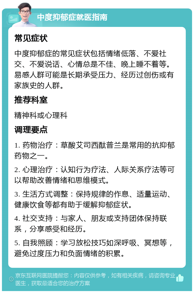 中度抑郁症就医指南 常见症状 中度抑郁症的常见症状包括情绪低落、不爱社交、不爱说话、心情总是不佳、晚上睡不着等。易感人群可能是长期承受压力、经历过创伤或有家族史的人群。 推荐科室 精神科或心理科 调理要点 1. 药物治疗：草酸艾司西酞普兰是常用的抗抑郁药物之一。 2. 心理治疗：认知行为疗法、人际关系疗法等可以帮助改善情绪和思维模式。 3. 生活方式调整：保持规律的作息、适量运动、健康饮食等都有助于缓解抑郁症状。 4. 社交支持：与家人、朋友或支持团体保持联系，分享感受和经历。 5. 自我照顾：学习放松技巧如深呼吸、冥想等，避免过度压力和负面情绪的积累。