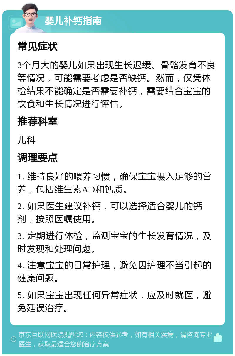 婴儿补钙指南 常见症状 3个月大的婴儿如果出现生长迟缓、骨骼发育不良等情况，可能需要考虑是否缺钙。然而，仅凭体检结果不能确定是否需要补钙，需要结合宝宝的饮食和生长情况进行评估。 推荐科室 儿科 调理要点 1. 维持良好的喂养习惯，确保宝宝摄入足够的营养，包括维生素AD和钙质。 2. 如果医生建议补钙，可以选择适合婴儿的钙剂，按照医嘱使用。 3. 定期进行体检，监测宝宝的生长发育情况，及时发现和处理问题。 4. 注意宝宝的日常护理，避免因护理不当引起的健康问题。 5. 如果宝宝出现任何异常症状，应及时就医，避免延误治疗。