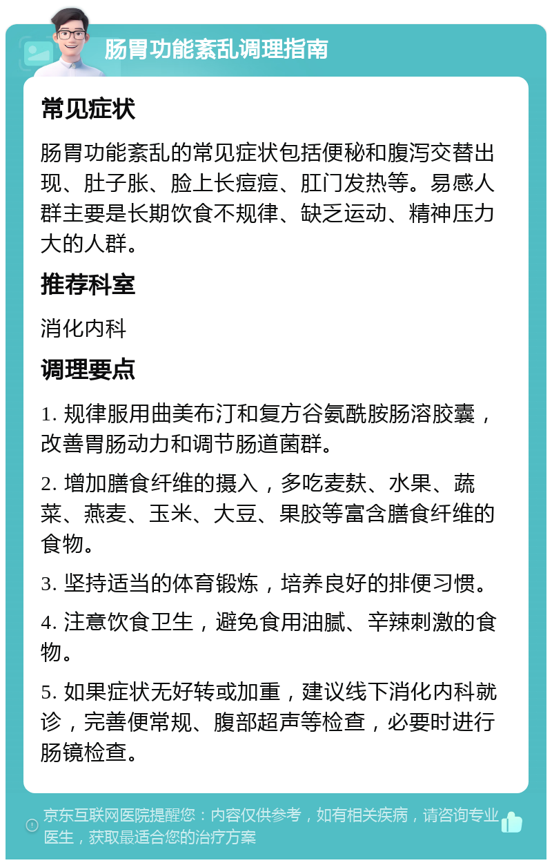 肠胃功能紊乱调理指南 常见症状 肠胃功能紊乱的常见症状包括便秘和腹泻交替出现、肚子胀、脸上长痘痘、肛门发热等。易感人群主要是长期饮食不规律、缺乏运动、精神压力大的人群。 推荐科室 消化内科 调理要点 1. 规律服用曲美布汀和复方谷氨酰胺肠溶胶囊，改善胃肠动力和调节肠道菌群。 2. 增加膳食纤维的摄入，多吃麦麸、水果、蔬菜、燕麦、玉米、大豆、果胶等富含膳食纤维的食物。 3. 坚持适当的体育锻炼，培养良好的排便习惯。 4. 注意饮食卫生，避免食用油腻、辛辣刺激的食物。 5. 如果症状无好转或加重，建议线下消化内科就诊，完善便常规、腹部超声等检查，必要时进行肠镜检查。