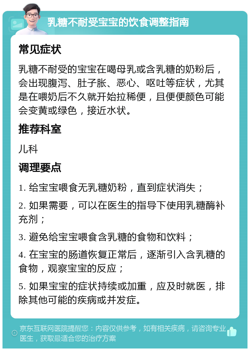 乳糖不耐受宝宝的饮食调整指南 常见症状 乳糖不耐受的宝宝在喝母乳或含乳糖的奶粉后，会出现腹泻、肚子胀、恶心、呕吐等症状，尤其是在喂奶后不久就开始拉稀便，且便便颜色可能会变黄或绿色，接近水状。 推荐科室 儿科 调理要点 1. 给宝宝喂食无乳糖奶粉，直到症状消失； 2. 如果需要，可以在医生的指导下使用乳糖酶补充剂； 3. 避免给宝宝喂食含乳糖的食物和饮料； 4. 在宝宝的肠道恢复正常后，逐渐引入含乳糖的食物，观察宝宝的反应； 5. 如果宝宝的症状持续或加重，应及时就医，排除其他可能的疾病或并发症。