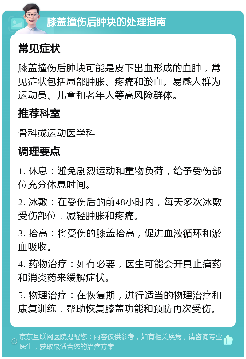 膝盖撞伤后肿块的处理指南 常见症状 膝盖撞伤后肿块可能是皮下出血形成的血肿，常见症状包括局部肿胀、疼痛和淤血。易感人群为运动员、儿童和老年人等高风险群体。 推荐科室 骨科或运动医学科 调理要点 1. 休息：避免剧烈运动和重物负荷，给予受伤部位充分休息时间。 2. 冰敷：在受伤后的前48小时内，每天多次冰敷受伤部位，减轻肿胀和疼痛。 3. 抬高：将受伤的膝盖抬高，促进血液循环和淤血吸收。 4. 药物治疗：如有必要，医生可能会开具止痛药和消炎药来缓解症状。 5. 物理治疗：在恢复期，进行适当的物理治疗和康复训练，帮助恢复膝盖功能和预防再次受伤。