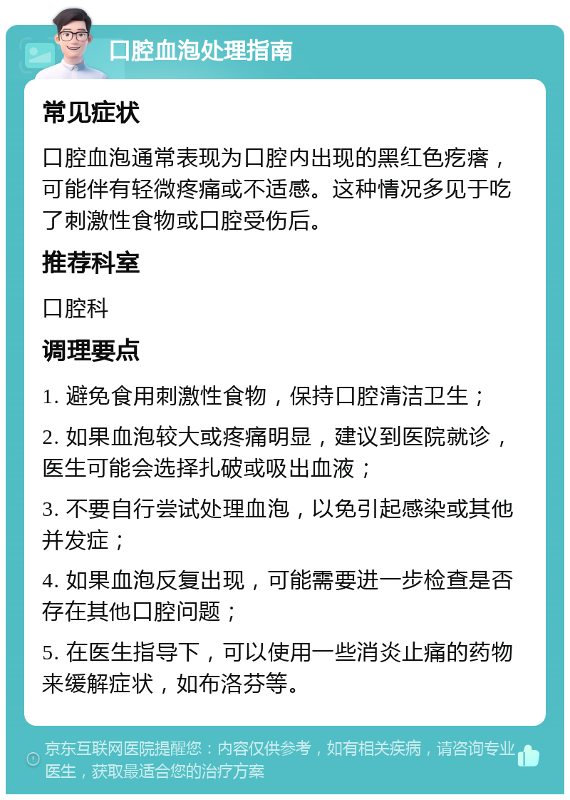 口腔血泡处理指南 常见症状 口腔血泡通常表现为口腔内出现的黑红色疙瘩，可能伴有轻微疼痛或不适感。这种情况多见于吃了刺激性食物或口腔受伤后。 推荐科室 口腔科 调理要点 1. 避免食用刺激性食物，保持口腔清洁卫生； 2. 如果血泡较大或疼痛明显，建议到医院就诊，医生可能会选择扎破或吸出血液； 3. 不要自行尝试处理血泡，以免引起感染或其他并发症； 4. 如果血泡反复出现，可能需要进一步检查是否存在其他口腔问题； 5. 在医生指导下，可以使用一些消炎止痛的药物来缓解症状，如布洛芬等。