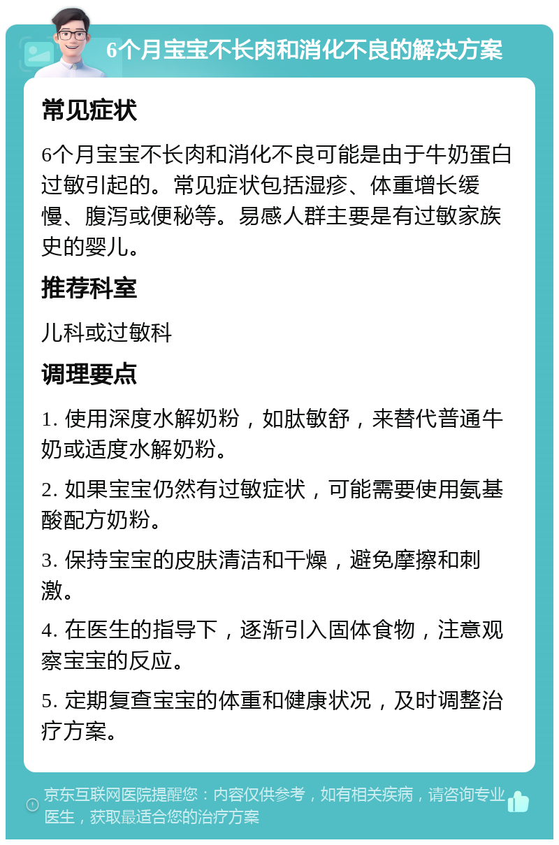 6个月宝宝不长肉和消化不良的解决方案 常见症状 6个月宝宝不长肉和消化不良可能是由于牛奶蛋白过敏引起的。常见症状包括湿疹、体重增长缓慢、腹泻或便秘等。易感人群主要是有过敏家族史的婴儿。 推荐科室 儿科或过敏科 调理要点 1. 使用深度水解奶粉，如肽敏舒，来替代普通牛奶或适度水解奶粉。 2. 如果宝宝仍然有过敏症状，可能需要使用氨基酸配方奶粉。 3. 保持宝宝的皮肤清洁和干燥，避免摩擦和刺激。 4. 在医生的指导下，逐渐引入固体食物，注意观察宝宝的反应。 5. 定期复查宝宝的体重和健康状况，及时调整治疗方案。