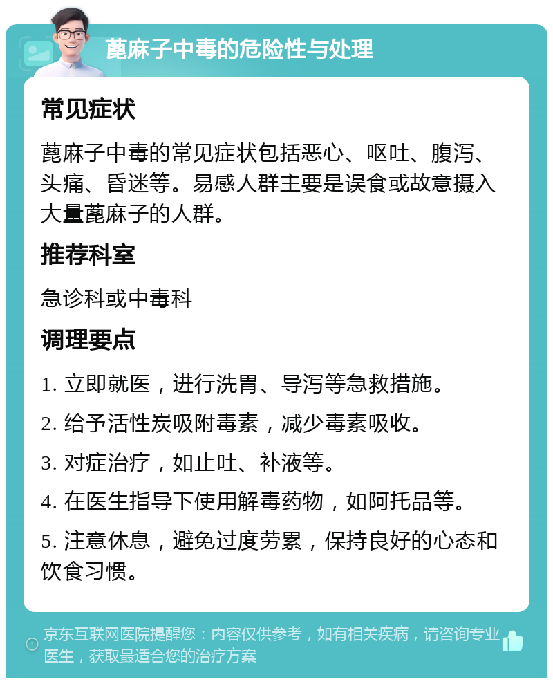 蓖麻子中毒的危险性与处理 常见症状 蓖麻子中毒的常见症状包括恶心、呕吐、腹泻、头痛、昏迷等。易感人群主要是误食或故意摄入大量蓖麻子的人群。 推荐科室 急诊科或中毒科 调理要点 1. 立即就医，进行洗胃、导泻等急救措施。 2. 给予活性炭吸附毒素，减少毒素吸收。 3. 对症治疗，如止吐、补液等。 4. 在医生指导下使用解毒药物，如阿托品等。 5. 注意休息，避免过度劳累，保持良好的心态和饮食习惯。