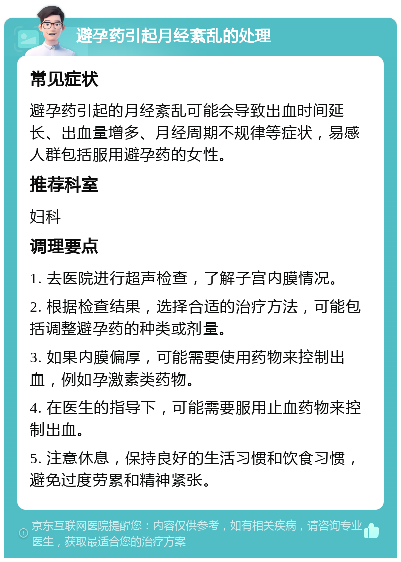 避孕药引起月经紊乱的处理 常见症状 避孕药引起的月经紊乱可能会导致出血时间延长、出血量增多、月经周期不规律等症状，易感人群包括服用避孕药的女性。 推荐科室 妇科 调理要点 1. 去医院进行超声检查，了解子宫内膜情况。 2. 根据检查结果，选择合适的治疗方法，可能包括调整避孕药的种类或剂量。 3. 如果内膜偏厚，可能需要使用药物来控制出血，例如孕激素类药物。 4. 在医生的指导下，可能需要服用止血药物来控制出血。 5. 注意休息，保持良好的生活习惯和饮食习惯，避免过度劳累和精神紧张。