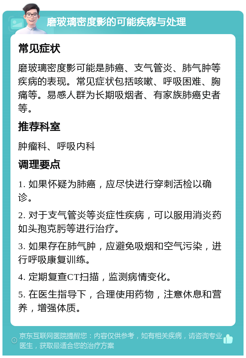 磨玻璃密度影的可能疾病与处理 常见症状 磨玻璃密度影可能是肺癌、支气管炎、肺气肿等疾病的表现。常见症状包括咳嗽、呼吸困难、胸痛等。易感人群为长期吸烟者、有家族肺癌史者等。 推荐科室 肿瘤科、呼吸内科 调理要点 1. 如果怀疑为肺癌，应尽快进行穿刺活检以确诊。 2. 对于支气管炎等炎症性疾病，可以服用消炎药如头孢克肟等进行治疗。 3. 如果存在肺气肿，应避免吸烟和空气污染，进行呼吸康复训练。 4. 定期复查CT扫描，监测病情变化。 5. 在医生指导下，合理使用药物，注意休息和营养，增强体质。