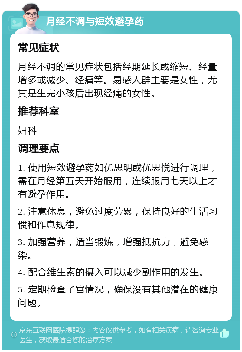 月经不调与短效避孕药 常见症状 月经不调的常见症状包括经期延长或缩短、经量增多或减少、经痛等。易感人群主要是女性，尤其是生完小孩后出现经痛的女性。 推荐科室 妇科 调理要点 1. 使用短效避孕药如优思明或优思悦进行调理，需在月经第五天开始服用，连续服用七天以上才有避孕作用。 2. 注意休息，避免过度劳累，保持良好的生活习惯和作息规律。 3. 加强营养，适当锻炼，增强抵抗力，避免感染。 4. 配合维生素的摄入可以减少副作用的发生。 5. 定期检查子宫情况，确保没有其他潜在的健康问题。