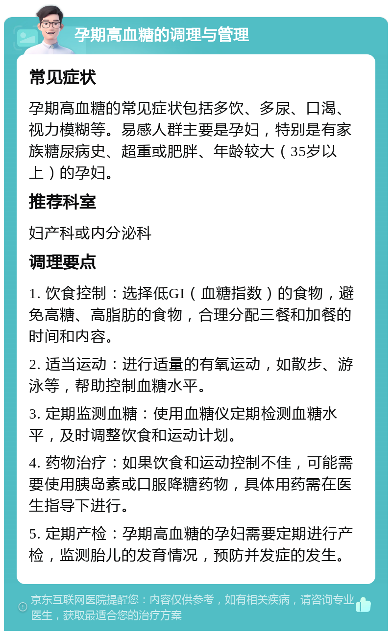 孕期高血糖的调理与管理 常见症状 孕期高血糖的常见症状包括多饮、多尿、口渴、视力模糊等。易感人群主要是孕妇，特别是有家族糖尿病史、超重或肥胖、年龄较大（35岁以上）的孕妇。 推荐科室 妇产科或内分泌科 调理要点 1. 饮食控制：选择低GI（血糖指数）的食物，避免高糖、高脂肪的食物，合理分配三餐和加餐的时间和内容。 2. 适当运动：进行适量的有氧运动，如散步、游泳等，帮助控制血糖水平。 3. 定期监测血糖：使用血糖仪定期检测血糖水平，及时调整饮食和运动计划。 4. 药物治疗：如果饮食和运动控制不佳，可能需要使用胰岛素或口服降糖药物，具体用药需在医生指导下进行。 5. 定期产检：孕期高血糖的孕妇需要定期进行产检，监测胎儿的发育情况，预防并发症的发生。