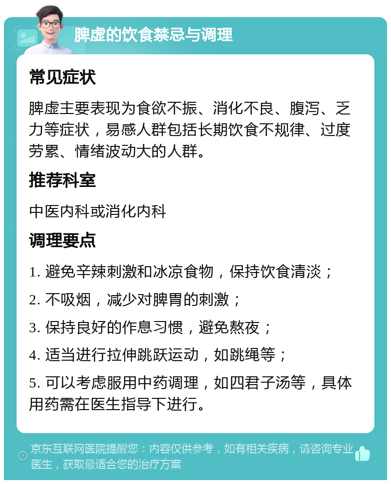 脾虚的饮食禁忌与调理 常见症状 脾虚主要表现为食欲不振、消化不良、腹泻、乏力等症状，易感人群包括长期饮食不规律、过度劳累、情绪波动大的人群。 推荐科室 中医内科或消化内科 调理要点 1. 避免辛辣刺激和冰凉食物，保持饮食清淡； 2. 不吸烟，减少对脾胃的刺激； 3. 保持良好的作息习惯，避免熬夜； 4. 适当进行拉伸跳跃运动，如跳绳等； 5. 可以考虑服用中药调理，如四君子汤等，具体用药需在医生指导下进行。