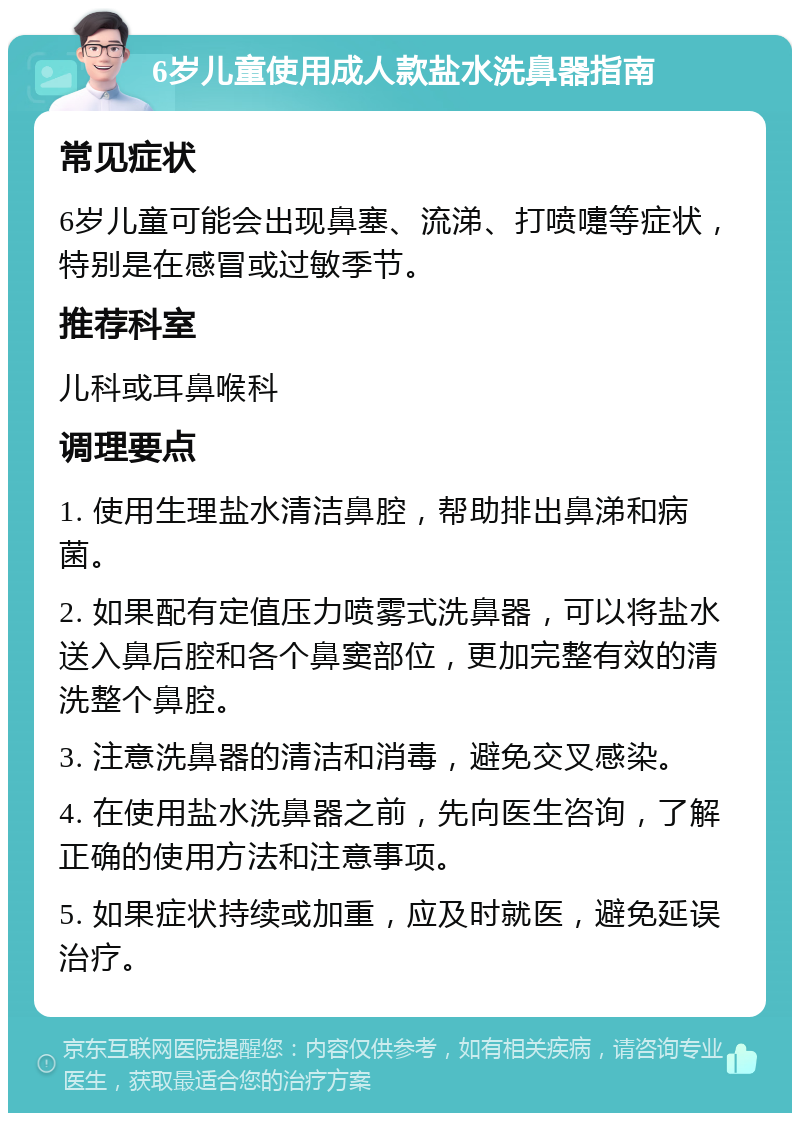 6岁儿童使用成人款盐水洗鼻器指南 常见症状 6岁儿童可能会出现鼻塞、流涕、打喷嚏等症状，特别是在感冒或过敏季节。 推荐科室 儿科或耳鼻喉科 调理要点 1. 使用生理盐水清洁鼻腔，帮助排出鼻涕和病菌。 2. 如果配有定值压力喷雾式洗鼻器，可以将盐水送入鼻后腔和各个鼻窦部位，更加完整有效的清洗整个鼻腔。 3. 注意洗鼻器的清洁和消毒，避免交叉感染。 4. 在使用盐水洗鼻器之前，先向医生咨询，了解正确的使用方法和注意事项。 5. 如果症状持续或加重，应及时就医，避免延误治疗。