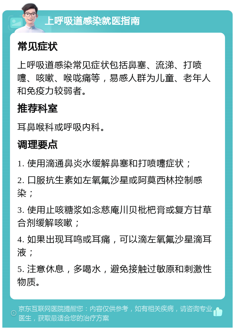 上呼吸道感染就医指南 常见症状 上呼吸道感染常见症状包括鼻塞、流涕、打喷嚏、咳嗽、喉咙痛等，易感人群为儿童、老年人和免疫力较弱者。 推荐科室 耳鼻喉科或呼吸内科。 调理要点 1. 使用滴通鼻炎水缓解鼻塞和打喷嚏症状； 2. 口服抗生素如左氧氟沙星或阿莫西林控制感染； 3. 使用止咳糖浆如念慈庵川贝枇杷膏或复方甘草合剂缓解咳嗽； 4. 如果出现耳鸣或耳痛，可以滴左氧氟沙星滴耳液； 5. 注意休息，多喝水，避免接触过敏原和刺激性物质。