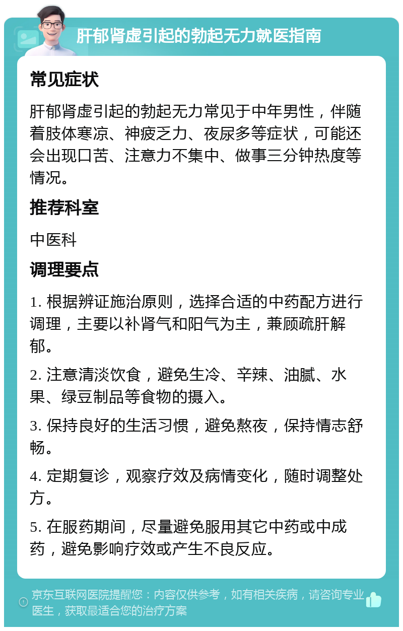 肝郁肾虚引起的勃起无力就医指南 常见症状 肝郁肾虚引起的勃起无力常见于中年男性，伴随着肢体寒凉、神疲乏力、夜尿多等症状，可能还会出现口苦、注意力不集中、做事三分钟热度等情况。 推荐科室 中医科 调理要点 1. 根据辨证施治原则，选择合适的中药配方进行调理，主要以补肾气和阳气为主，兼顾疏肝解郁。 2. 注意清淡饮食，避免生冷、辛辣、油腻、水果、绿豆制品等食物的摄入。 3. 保持良好的生活习惯，避免熬夜，保持情志舒畅。 4. 定期复诊，观察疗效及病情变化，随时调整处方。 5. 在服药期间，尽量避免服用其它中药或中成药，避免影响疗效或产生不良反应。