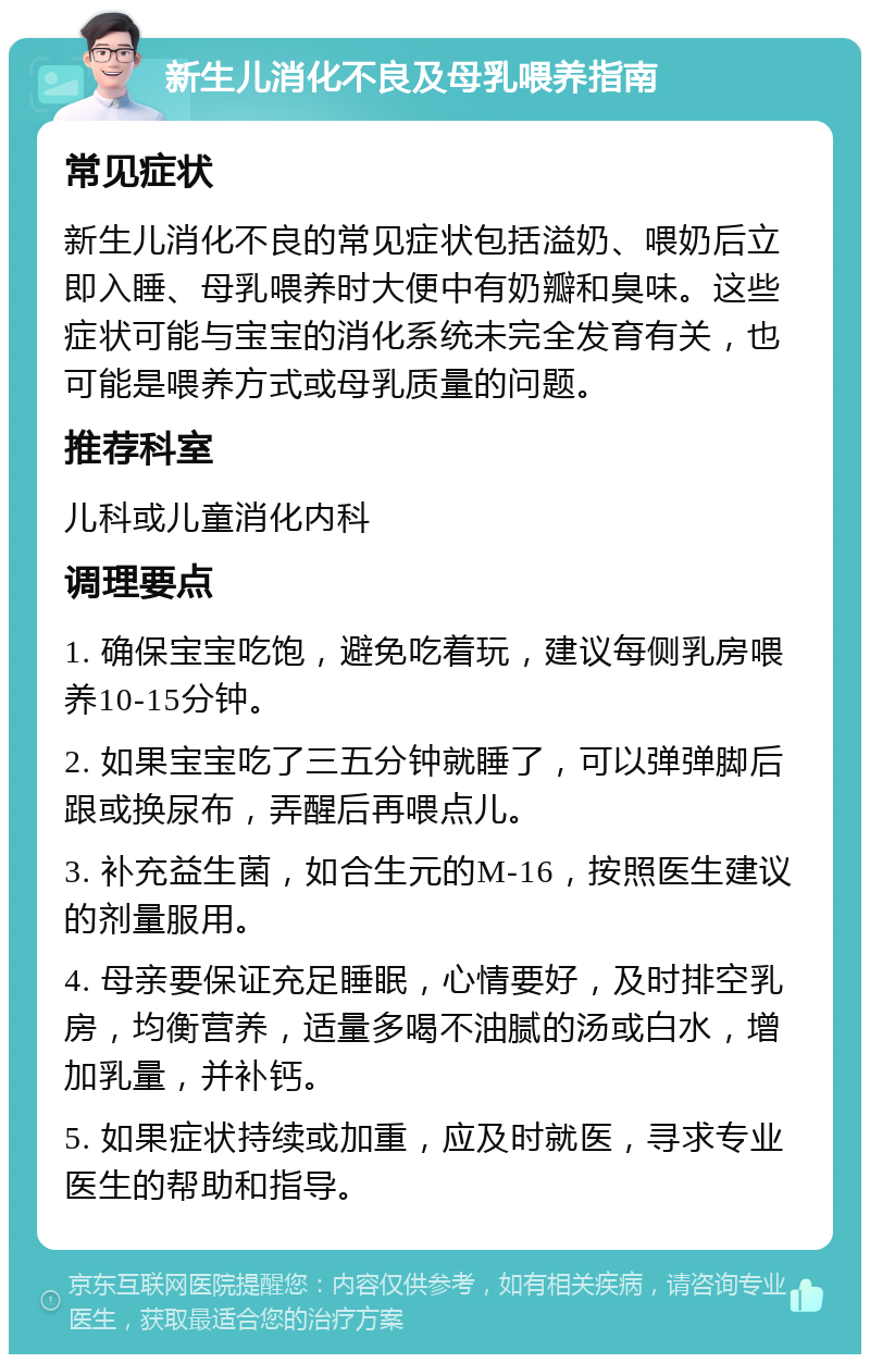 新生儿消化不良及母乳喂养指南 常见症状 新生儿消化不良的常见症状包括溢奶、喂奶后立即入睡、母乳喂养时大便中有奶瓣和臭味。这些症状可能与宝宝的消化系统未完全发育有关，也可能是喂养方式或母乳质量的问题。 推荐科室 儿科或儿童消化内科 调理要点 1. 确保宝宝吃饱，避免吃着玩，建议每侧乳房喂养10-15分钟。 2. 如果宝宝吃了三五分钟就睡了，可以弹弹脚后跟或换尿布，弄醒后再喂点儿。 3. 补充益生菌，如合生元的M-16，按照医生建议的剂量服用。 4. 母亲要保证充足睡眠，心情要好，及时排空乳房，均衡营养，适量多喝不油腻的汤或白水，增加乳量，并补钙。 5. 如果症状持续或加重，应及时就医，寻求专业医生的帮助和指导。