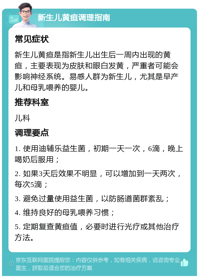 新生儿黄疸调理指南 常见症状 新生儿黄疸是指新生儿出生后一周内出现的黄疸，主要表现为皮肤和眼白发黄，严重者可能会影响神经系统。易感人群为新生儿，尤其是早产儿和母乳喂养的婴儿。 推荐科室 儿科 调理要点 1. 使用迪辅乐益生菌，初期一天一次，6滴，晚上喝奶后服用； 2. 如果3天后效果不明显，可以增加到一天两次，每次5滴； 3. 避免过量使用益生菌，以防肠道菌群紊乱； 4. 维持良好的母乳喂养习惯； 5. 定期复查黄疸值，必要时进行光疗或其他治疗方法。