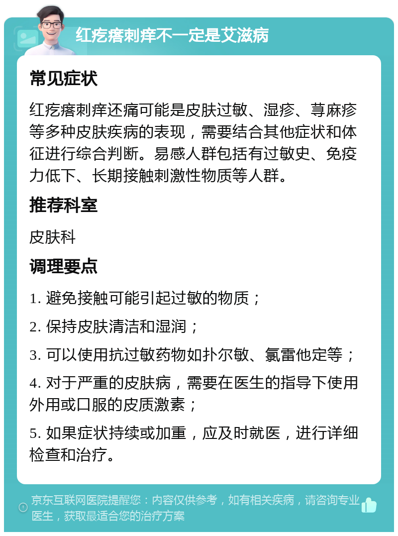 红疙瘩刺痒不一定是艾滋病 常见症状 红疙瘩刺痒还痛可能是皮肤过敏、湿疹、荨麻疹等多种皮肤疾病的表现，需要结合其他症状和体征进行综合判断。易感人群包括有过敏史、免疫力低下、长期接触刺激性物质等人群。 推荐科室 皮肤科 调理要点 1. 避免接触可能引起过敏的物质； 2. 保持皮肤清洁和湿润； 3. 可以使用抗过敏药物如扑尔敏、氯雷他定等； 4. 对于严重的皮肤病，需要在医生的指导下使用外用或口服的皮质激素； 5. 如果症状持续或加重，应及时就医，进行详细检查和治疗。