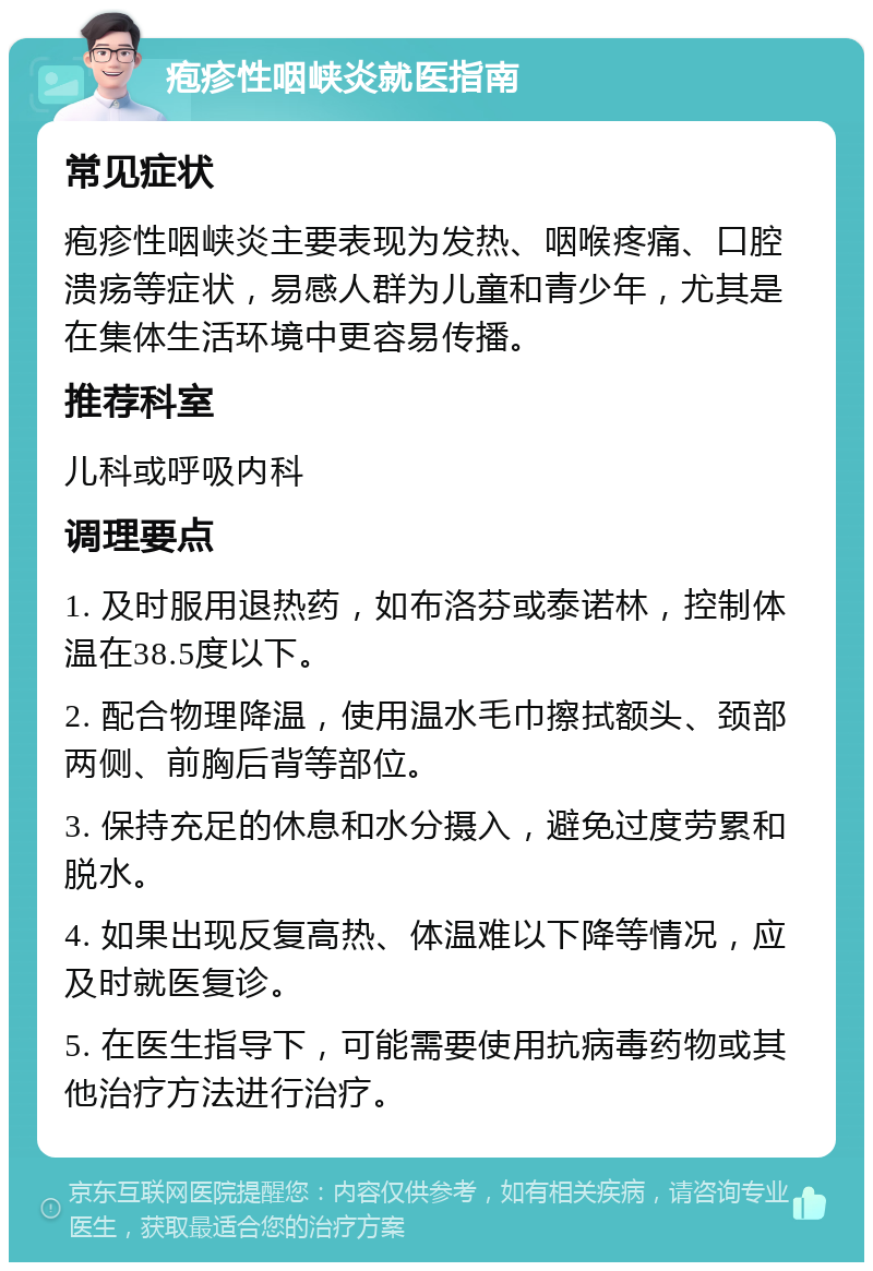 疱疹性咽峡炎就医指南 常见症状 疱疹性咽峡炎主要表现为发热、咽喉疼痛、口腔溃疡等症状，易感人群为儿童和青少年，尤其是在集体生活环境中更容易传播。 推荐科室 儿科或呼吸内科 调理要点 1. 及时服用退热药，如布洛芬或泰诺林，控制体温在38.5度以下。 2. 配合物理降温，使用温水毛巾擦拭额头、颈部两侧、前胸后背等部位。 3. 保持充足的休息和水分摄入，避免过度劳累和脱水。 4. 如果出现反复高热、体温难以下降等情况，应及时就医复诊。 5. 在医生指导下，可能需要使用抗病毒药物或其他治疗方法进行治疗。