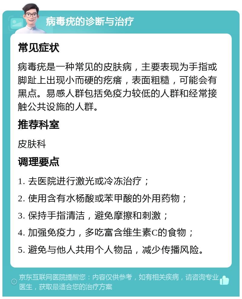 病毒疣的诊断与治疗 常见症状 病毒疣是一种常见的皮肤病，主要表现为手指或脚趾上出现小而硬的疙瘩，表面粗糙，可能会有黑点。易感人群包括免疫力较低的人群和经常接触公共设施的人群。 推荐科室 皮肤科 调理要点 1. 去医院进行激光或冷冻治疗； 2. 使用含有水杨酸或苯甲酸的外用药物； 3. 保持手指清洁，避免摩擦和刺激； 4. 加强免疫力，多吃富含维生素C的食物； 5. 避免与他人共用个人物品，减少传播风险。