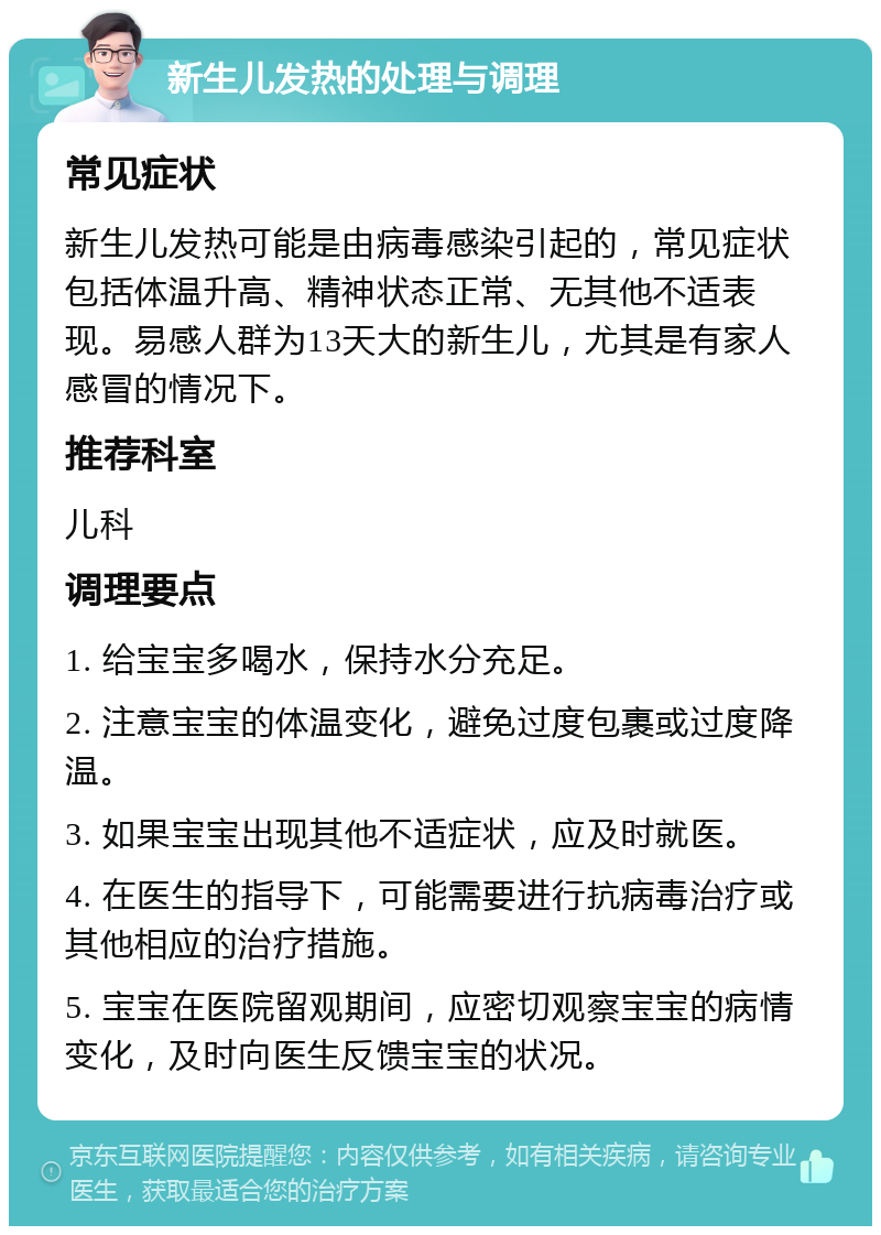 新生儿发热的处理与调理 常见症状 新生儿发热可能是由病毒感染引起的，常见症状包括体温升高、精神状态正常、无其他不适表现。易感人群为13天大的新生儿，尤其是有家人感冒的情况下。 推荐科室 儿科 调理要点 1. 给宝宝多喝水，保持水分充足。 2. 注意宝宝的体温变化，避免过度包裹或过度降温。 3. 如果宝宝出现其他不适症状，应及时就医。 4. 在医生的指导下，可能需要进行抗病毒治疗或其他相应的治疗措施。 5. 宝宝在医院留观期间，应密切观察宝宝的病情变化，及时向医生反馈宝宝的状况。